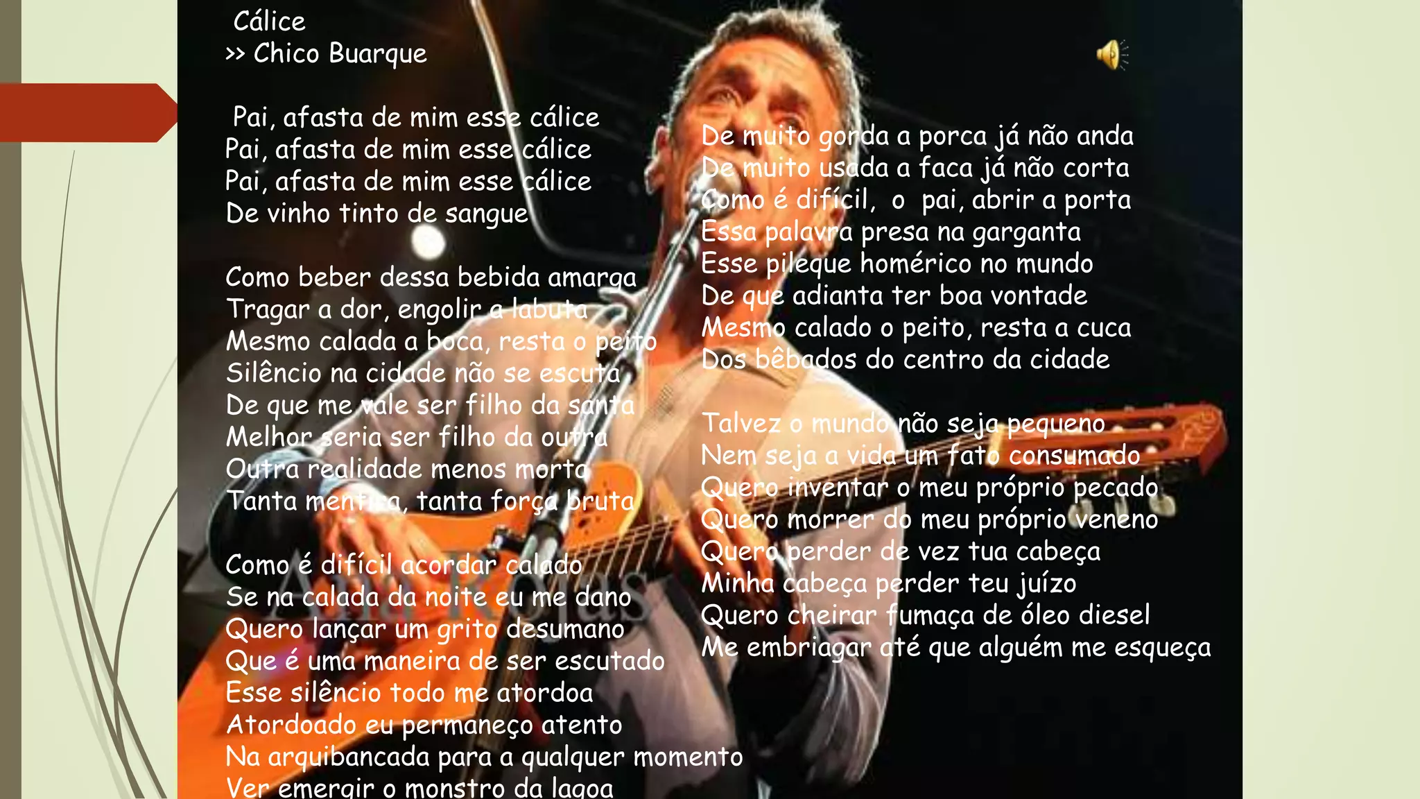 Cálice
>> Chico Buarque
Pai, afasta de mim esse cálice
Pai, afasta de mim esse cálice
Pai, afasta de mim esse cálice
De vinho tinto de sangue
Como beber dessa bebida amarga
Tragar a dor, engolir a labuta
Mesmo calada a boca, resta o peito
Silêncio na cidade não se escuta
De que me vale ser filho da santa
Melhor seria ser filho da outra
Outra realidade menos morta
Tanta mentira, tanta força bruta
Como é difícil acordar calado
Se na calada da noite eu me dano
Quero lançar um grito desumano
Que é uma maneira de ser escutado
Esse silêncio todo me atordoa
Atordoado eu permaneço atento
Na arquibancada para a qualquer momento
Ver emergir o monstro da lagoa
De muito gorda a porca já não anda
De muito usada a faca já não corta
Como é difícil, o pai, abrir a porta
Essa palavra presa na garganta
Esse pileque homérico no mundo
De que adianta ter boa vontade
Mesmo calado o peito, resta a cuca
Dos bêbados do centro da cidade
Talvez o mundo não seja pequeno
Nem seja a vida um fato consumado
Quero inventar o meu próprio pecado
Quero morrer do meu próprio veneno
Quero perder de vez tua cabeça
Minha cabeça perder teu juízo
Quero cheirar fumaça de óleo diesel
Me embriagar até que alguém me esqueça
 
