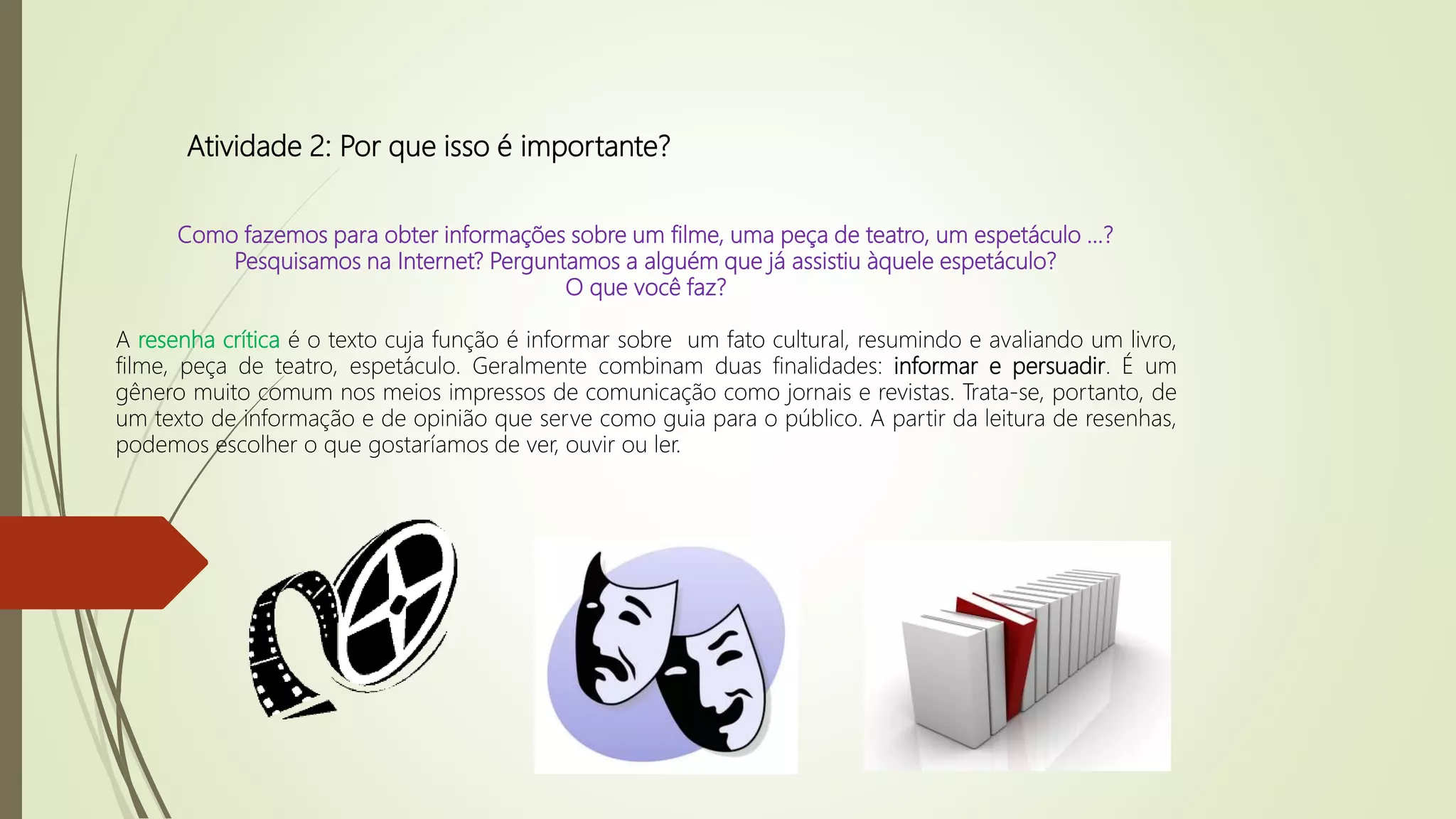 Atividade 2: Por que isso é importante?
Como fazemos para obter informações sobre um filme, uma peça de teatro, um espetáculo ...?
Pesquisamos na Internet? Perguntamos a alguém que já assistiu àquele espetáculo?
O que você faz?
A resenha crítica é o texto cuja função é informar sobre um fato cultural, resumindo e avaliando um livro,
filme, peça de teatro, espetáculo. Geralmente combinam duas finalidades: informar e persuadir. É um
gênero muito comum nos meios impressos de comunicação como jornais e revistas. Trata-se, portanto, de
um texto de informação e de opinião que serve como guia para o público. A partir da leitura de resenhas,
podemos escolher o que gostaríamos de ver, ouvir ou ler.
 