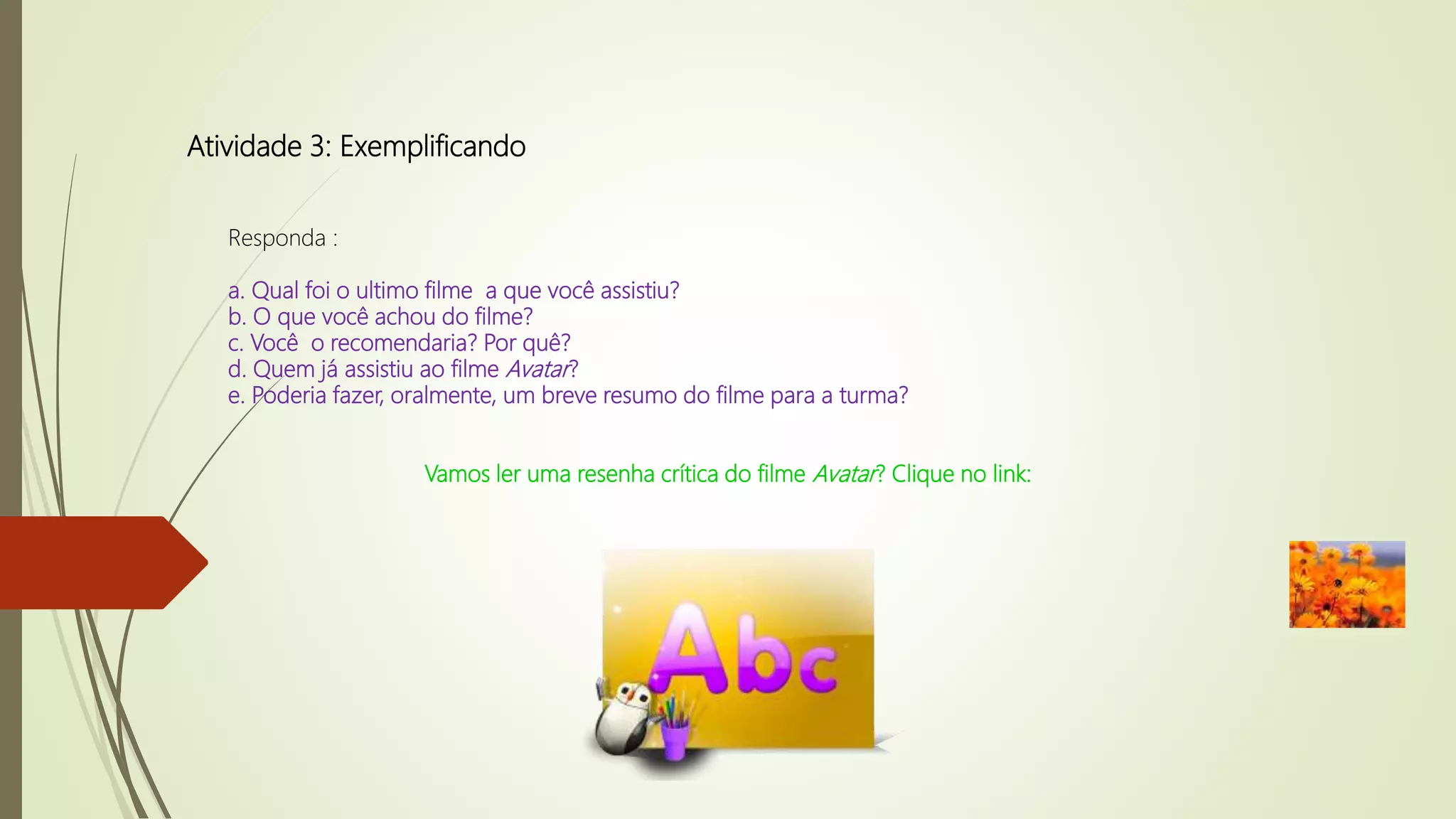 Atividade 3: Exemplificando
Responda :
a. Qual foi o ultimo filme a que você assistiu?
b. O que você achou do filme?
c. Você o recomendaria? Por quê?
d. Quem já assistiu ao filme Avatar?
e. Poderia fazer, oralmente, um breve resumo do filme para a turma?
Vamos ler uma resenha crítica do filme Avatar? Clique no link:
 