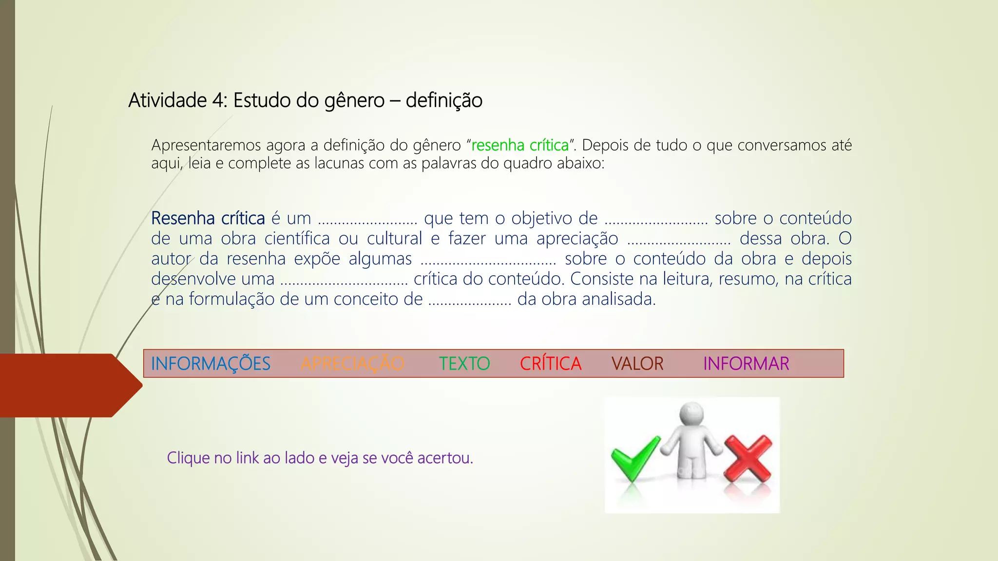 Atividade 4: Estudo do gênero – definição
Apresentaremos agora a definição do gênero “resenha crítica”. Depois de tudo o que conversamos até
aqui, leia e complete as lacunas com as palavras do quadro abaixo:
Resenha crítica é um ......................... que tem o objetivo de .......................... sobre o conteúdo
de uma obra científica ou cultural e fazer uma apreciação .......................... dessa obra. O
autor da resenha expõe algumas .................................. sobre o conteúdo da obra e depois
desenvolve uma ................................ crítica do conteúdo. Consiste na leitura, resumo, na crítica
e na formulação de um conceito de ..................... da obra analisada.
INFORMAÇÕES APRECIAÇÃO TEXTO CRÍTICA VALOR INFORMAR
Clique no link ao lado e veja se você acertou.
 