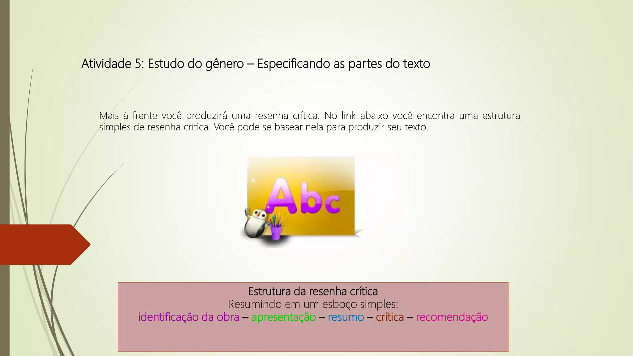 Atividade 5: Estudo do gênero – Especificando as partes do texto
Mais à frente você produzirá uma resenha crítica. No link abaixo você encontra uma estrutura
simples de resenha crítica. Você pode se basear nela para produzir seu texto.
Estrutura da resenha crítica
Resumindo em um esboço simples:
identificação da obra – apresentação – resumo – crítica – recomendação
 