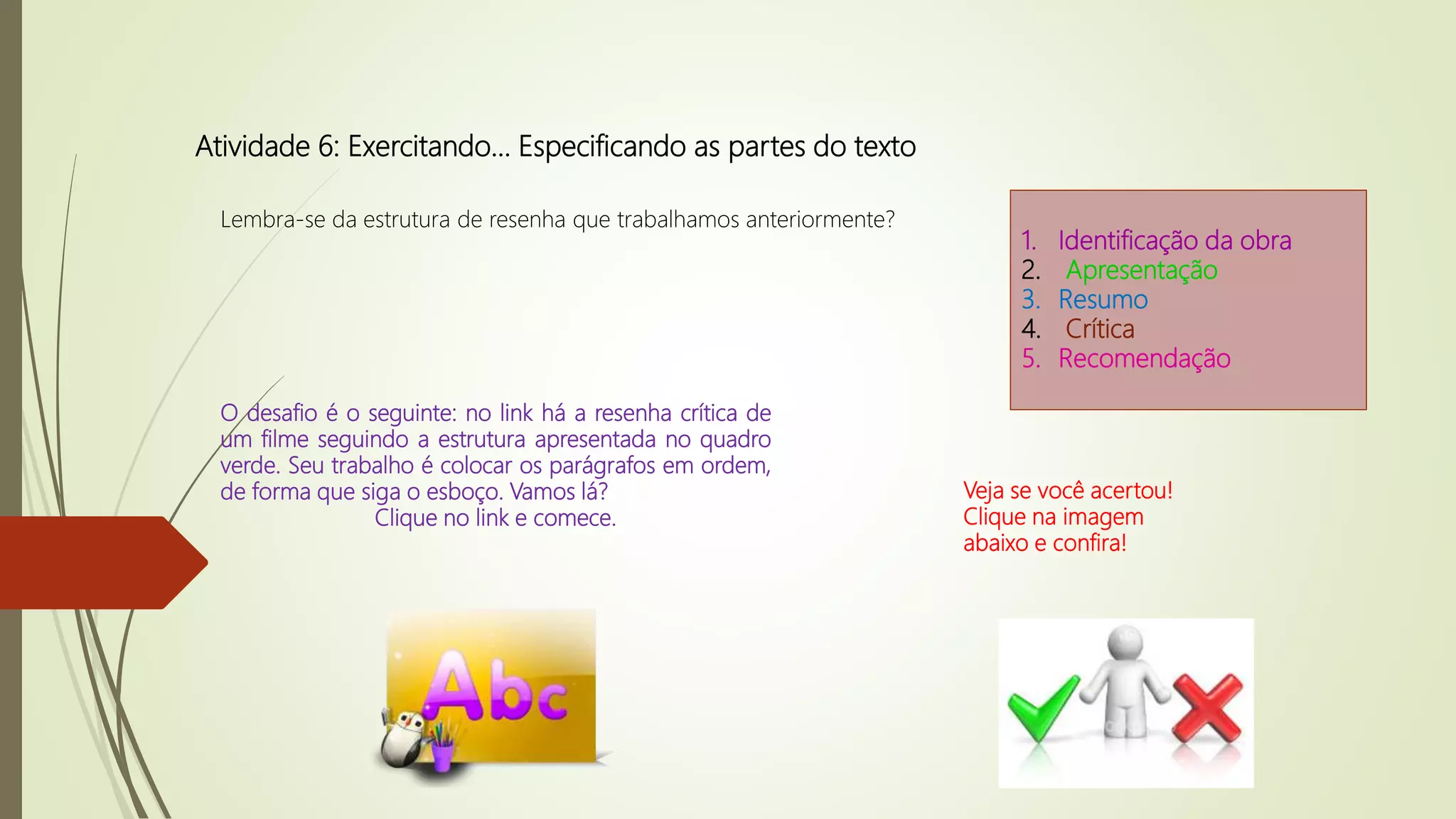 Atividade 6: Exercitando… Especificando as partes do texto
Lembra-se da estrutura de resenha que trabalhamos anteriormente?
1. Identificação da obra
2. Apresentação
3. Resumo
4. Crítica
5. Recomendação
O desafio é o seguinte: no link há a resenha crítica de
um filme seguindo a estrutura apresentada no quadro
verde. Seu trabalho é colocar os parágrafos em ordem,
de forma que siga o esboço. Vamos lá?
Clique no link e comece.
Veja se você acertou!
Clique na imagem
abaixo e confira!
 