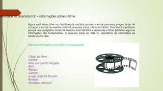 Atividade 10: Brainstorm 2 – informações sobre o filme
Agora você vai escolher um dos filmes de sua lista para recomendar para seus amigos. Antes de
começar a escrita da resenha, você irá pesquisar sobre o filme escolhido. Essa fase é importante
porque nos parágrafos iniciais da resenha você identifica e apresenta o filme, portanto algumas
informações são fundamentais. A pesquisa pode ser feita no laboratório de informática da
escola ou em casa.
Algumas informações que podem ser pesquisadas:
•Título do filme
•Diretor
•Ano em que foi lançado
•País
•Elenco
•Gênero
•Lugar onde foi filmado
•Enredo
•Recebeu prêmios?
 