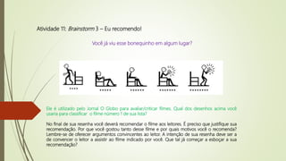 Atividade 11: Brainstorm 3 – Eu recomendo!
Ele é utilizado pelo Jornal O Globo para avaliar/criticar filmes. Qual dos desenhos acima você
usaria para classificar o filme número 1 de sua lista?
No final de sua resenha você deverá recomendar o filme aos leitores. É preciso que justifique sua
recomendação. Por que você gostou tanto desse filme e por quais motivos você o recomenda?
Lembre-se de oferecer argumentos convincentes ao leitor. A intenção de sua resenha deve ser a
de convencer o leitor a assistir ao filme indicado por você. Que tal já começar a esboçar a sua
recomendação?
Você já viu esse bonequinho em algum lugar?
 