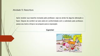 Atividade 15: Reescritura
Após receber sua resenha revisada pelo professor, veja se ainda há alguma alteração a
fazer. Depois de conferir se tudo está em conformidade com o solicitado pelo professor,
passe seu texto a limpo e se prepare para a exposição.
Capriche!
 