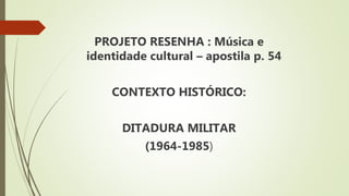 PROJETO RESENHA : Música e
identidade cultural – apostila p. 54
CONTEXTO HISTÓRICO:
DITADURA MILITAR
(1964-1985)
 