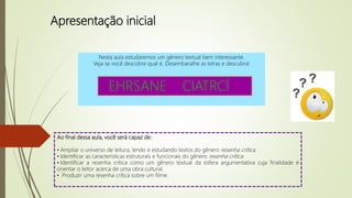 Apresentação inicial
Nesta aula estudaremos um gênero textual bem interessante.
Veja se você descobre qual é. Desembaralhe as letras e descubra!
Ao final dessa aula, você será capaz de:
• Ampliar o universo de leitura, lendo e estudando textos do gênero resenha crítica.
• Identificar as características estruturais e funcionais do gênero resenha crítica.
• Identificar a resenha crítica como um gênero textual da esfera argumentativa cuja finalidade é
orientar o leitor acerca de uma obra cultural.
• Produzir uma resenha crítica sobre um filme.
EHRSANE CIATRCÍ
 