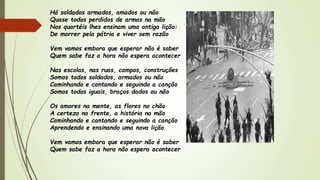 Há soldados armados, amados ou não
Quase todos perdidos de armas na mão
Nos quartéis lhes ensinam uma antiga lição:
De morrer pela pátria e viver sem razão
Vem vamos embora que esperar não é saber
Quem sabe faz a hora não espera acontecer
Nas escolas, nas ruas, campos, construções
Somos todos soldados, armados ou não
Caminhando e cantando e seguindo a canção
Somos todos iguais, braços dados ou não
Os amores na mente, as flores no chão
A certeza na frente, a história na mão
Caminhando e cantando e seguindo a canção
Aprendendo e ensinando uma nova lição
Vem vamos embora que esperar não é saber
Quem sabe faz a hora não espera acontecer
 
