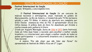 FESTIVAL INTERNACIONAL DA CANÇÃO
Festival Internacional da Canção
Origem: Wikipédia, a enciclopédia livre.
O Festival Internacional da Canção foi um concurso de
músicas nacionais e estrangeiras, anual, realizado no ginásio do
Maracanazinho, no Rio de Janeiro, e transmitido pela TV Rio (primeira
edição) e pela TV Globo. A música de abertura era composta por
Erlon Chaves chamava-se Hino do FIC. O apresentador oficial era
Hilton Gomes. O prêmio Galo de Ouro foi desenhado por Ziraldo e
confeccionado pela joalheria H.Stern.
Criado por Augusto Marzagão, durou de 1966 a 1972 (sete festivais).
Cada um tinha duas fases: a nacional, para escolher a melhor canção
brasileira, e a internacional, para eleger a melhor canção de todos os
países participantes — a concorrente brasileira era a vencedora da
fase nacional.
A música “Pra não dizer que não falei das flores” foi
apresentada no festival de 1968 e ficou em 2º. Lugar.
 