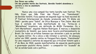 Das flores aos aviões
Um dos grandes heróis dos festivais, Geraldo Vandré abandonou a
carreira e vive no anonimato
Vitor Nuzzi
Nunca uma vice-campeã fez tanto barulho num festival. “Pra
Não Dizer que Não Falei das Flores”, ou “Caminhando”,
de Geraldo Vandré, ficou apenas em segundo lugar na fase nacional do
3º Festival Internacional da Canção, promovido pela TV Globo em
1968 – perdeu para “Sabiá”, de Chico Buarque e Tom Jobim. Mas até
hoje é cantada em toda manifestação de rua. Tornou-se a
“Marselhesa” brasileira, em definição de Millôr Fernandes. Ou a
“anti-Marselhesa”, segundo Nelson Rodrigues. E marcou a despedida
involuntária de Vandré, que nunca mais tocaria profissionalmente no
Brasil. De todos os artistas famosos que deixaram o país no período
do regime militar, foi o único a não retomar a carreira. Só ameaçou
voltar em 1982, quando cantou no Paraguai.Para alguns, “Caminhando”
foi uma resposta a setores da esquerda que criticaram Vandré após o
1º de Maio de 1968, quando manifestantes de esquerda apedrejaram
o governador paulista Abreu Sodré – o compositor foi “acusado” de
ter se solidarizado com o político...
 