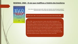 RESENHA: 1968 – O ano que modificou a história dos brasileiros
Vem, vamos embora que esperar não é saber, quem sabe faz a hora não espera acontecer”
(trecho da música “Prá nao dizer que não falei de flores”, de Geraldo Vandré)
VENTURA, Zuenir. 1968 – O ano que não terminou. Rio de Janeiro: Nova Fronteira, 1988.
O livro “1968 – O ano que não terminou” vendeu mais de 400 mil exemplares e foi
publicado em 1988 para reconstituir os obscuros acontecimentos daquele ano. Escrita
pelo jornalista e professor universitário Zuenir Ventura, a obra é a reconstrução dos mais
importantes eventos que ocorreram nesse conturbado ano no Brasil. O conteúdo do livro
começa com a descrição de uma movimentada festa de Réveillon, com a presença da elite
social carioca. A farra foi realizada no alto do Jardim Botânico, na casa do casal Luís e
Heloisa Buarque de Holanda, amigos do jornalista. E termina com a decretação de uma
medida de exceção, o AI-5 (Ato Institucional número cinco), em 13 de dezembro de 1968,
pelo então presidente da época, o General-de-Exército Arthur Costa e Silva.
 