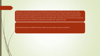 Mesmo assim, o livro não deixa de ser uma obra importantíssima para relembrar os momentos que muitos pais e avós viveram,
remontando uma parte dos acontecimentos históricos mais importantes que ocorreram no Brasil: a ditadura. Tais fatos acabaram
mudando o país, fazendo uma geração inteira virar o mundo pelo avesso e deixar marcas para todas as outras formações. Como
mostra o trecho da música “Prá dizer que não falei de flores”, de Geraldo Vandré, reproduzida no início desta resenha, as pessoas não
esperaram acontecer. Uma das melodias que viraram lemas de passeatas dizia: “esperar não é saber”
http://indiraefel.wordpress.com/2008/11/25/resenha-1968-o-ano-que-modifiou-a-historia-dos-brasileiros/
 