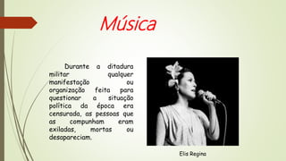 Durante a ditadura
militar qualquer
manifestação ou
organização feita para
questionar a situação
política da época era
censurada, as pessoas que
as compunham eram
exiladas, mortas ou
desapareciam.
Música
Elis Regina
 