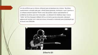 Um dos artifícios que os músicos utilizavam para se expressar era a música. Nas letras,
questionavam a situação pela qual o Brasil estava passando, mostravam o que o governo e
os militares estavam fazendo. Porém como não podiam colocar explicitamente os
problemas nas letras, pois eram censuradas , se utilizavam de metáforas (veja a música
“Cálice” de Chico Buarque e Gilberto Gil) ou, no trecho que era censurado, colocavam
palavras sem sentido com o resto da música, ironizando e mostrando para a população que
ali houve uma CENSURA.
Gilberto Gil
 