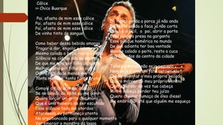 Cálice
>> Chico Buarque
Pai, afasta de mim esse cálice
Pai, afasta de mim esse cálice
Pai, afasta de mim esse cálice
De vinho tinto de sangue
Como beber dessa bebida amarga
Tragar a dor, engolir a labuta
Mesmo calada a boca, resta o peito
Silêncio na cidade não se escuta
De que me vale ser filho da santa
Melhor seria ser filho da outra
Outra realidade menos morta
Tanta mentira, tanta força bruta
Como é difícil acordar calado
Se na calada da noite eu me dano
Quero lançar um grito desumano
Que é uma maneira de ser escutado
Esse silêncio todo me atordoa
Atordoado eu permaneço atento
Na arquibancada para a qualquer momento
Ver emergir o monstro da lagoa
De muito gorda a porca já não anda
De muito usada a faca já não corta
Como é difícil, o pai, abrir a porta
Essa palavra presa na garganta
Esse pileque homérico no mundo
De que adianta ter boa vontade
Mesmo calado o peito, resta a cuca
Dos bêbados do centro da cidade
Talvez o mundo não seja pequeno
Nem seja a vida um fato consumado
Quero inventar o meu próprio pecado
Quero morrer do meu próprio veneno
Quero perder de vez tua cabeça
Minha cabeça perder teu juízo
Quero cheirar fumaça de óleo diesel
Me embriagar até que alguém me esqueça
 