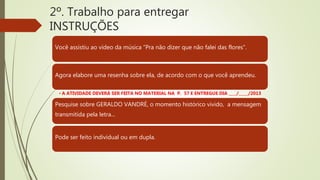 2º. Trabalho para entregar
INSTRUÇÕES
Você assistiu ao vídeo da música “Pra não dizer que não falei das flores”.
Agora elabore uma resenha sobre ela, de acordo com o que você aprendeu.
• A ATIVIDADE DEVERÁ SER FEITA NO MATERIAL NA P. 57 E ENTREGUE DIA ____/_____/2013
Pesquise sobre GERALDO VANDRÉ, o momento histórico vivido, a mensagem
transmitida pela letra...
Pode ser feito individual ou em dupla.
 