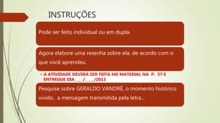 INSTRUÇÕES
Pode ser feito individual ou em dupla.
Agora elabore uma resenha sobre ela, de acordo com o
que você aprendeu.
• A ATIVIDADE DEVERÁ SER FEITA NO MATERIAL NA P. 57 E
ENTREGUE DIA ____/_____/2013
Pesquise sobre GERALDO VANDRÉ, o momento histórico
vivido, a mensagem transmitida pela letra...
 