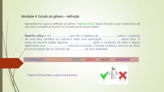 Atividade 4: Estudo do gênero – definição
Apresentaremos agora a definição do gênero “resenha crítica”. Depois de tudo o que conversamos até
aqui, leia e complete as lacunas com as palavras do quadro abaixo:
Resenha crítica é um ......................... que tem o objetivo de .......................... sobre o conteúdo
de uma obra científica ou cultural e fazer uma apreciação .......................... dessa obra. O
autor da resenha expõe algumas .................................. sobre o conteúdo da obra e depois
desenvolve uma ................................ crítica do conteúdo. Consiste na leitura, resumo, na crítica
e na formulação de um conceito de ..................... da obra analisada.
INFORMAÇÕES APRECIAÇÃO TEXTO CRÍTICA VALOR INFORMAR
Clique no link ao lado e veja se você acertou.
 