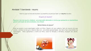Atividade 7: Exercitando - resumo
Você viu que na hora de escrever sua resenha vai precisar fazer um resumo da obra.
O que é um resumo?
Resumo é ato de resumir, sintetizar; uma exposição abreviada e concisa que apresente as características
gerais e principais da obra analisada; uma síntese.
Vamos treinar um pouco?
Você vai assistir a uma reportagem sobre um filme. Depois, em seu caderno, fará um resumo do que
assistiu. Lembre-se de que o resumo deve ser uma breve apresentação dos itens mais importantes da
reportagem. Tente apresentar o nome do filme, onde foi filmado, a temática, atuação dos atores,
enredo.
 
