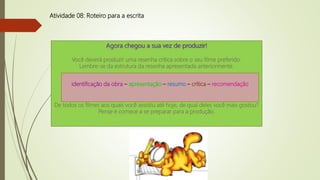 Atividade 08: Roteiro para a escrita
Agora chegou a sua vez de produzir!
Você deverá produzir uma resenha crítica sobre o seu filme preferido.
Lembre-se da estrutura da resenha apresentada anteriormente.
De todos os filmes aos quais você assistiu até hoje, de qual deles você mais gostou?
Pense e comece a se preparar para a produção.
identificação da obra – apresentação – resumo – crítica – recomendação
 