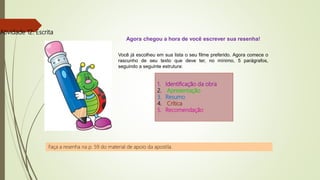 Atividade 12: Escrita
Agora chegou a hora de você escrever sua resenha!
Você já escolheu em sua lista o seu filme preferido. Agora comece o
rascunho de seu texto que deve ter, no mínimo, 5 parágrafos,
seguindo a seguinte estrutura:
1. Identificação da obra
2. Apresentação
3. Resumo
4. Crítica
5. Recomendação
Faça a resenha na p. 59 do material de apoio da apostila.
 