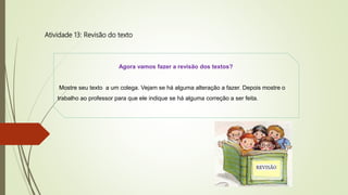 Atividade 13: Revisão do texto
Agora vamos fazer a revisão dos textos?
Mostre seu texto a um colega. Vejam se há alguma alteração a fazer. Depois mostre o
trabalho ao professor para que ele indique se há alguma correção a ser feita.
 