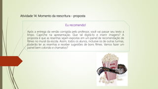 Atividade 14: Momento da reescritura - proposta
Eu recomendo!
Após a entrega da versão corrigida pelo professor, você vai passar seu texto a
limpo. Capriche na apresentação. Que tal digitá-lo e inserir imagens? A
proposta é que as resenhas sejam expostas em um painel de recomendação de
filmes no mural da escola. Assim, todos os alunos, inclusive os de outras turmas,
poderão ler as resenhas e receber sugestões de bons filmes. Vamos fazer um
painel bem colorido e chamativo?
 