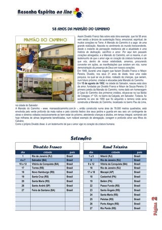 58 ANOS DA MANSÃO DO CAMINHO
Assim Divaldo Franco fala sobre esta obra exemplar, que há 58 anos
vem sendo a âncora de sustentação física, emocional, espiritual, de
muitos corações na Terra: A Mansão do Caminho é a saga de uma
grande realização. Nascida no sentimento do mundo transcendente,
desde o instante da percepção mediúnica até a atualidade é uma
história de dedicação, sacrifício e amor. Por aqui tem passado
corações abnegados, e a Mansão do Caminho, em si mesma, é um
testemunho de que o amor vige no coração da criatura humana e de
que nós, dentro de nossa relatividade, amamos, procurando
converter em ações, as manifestações que existem em nós, numa
demonstração da presença de Deus em nossos corações.
Em 1948, durante uma viagem que faziam Divaldo Franco e Nilson
Pereira, Divaldo, nos seus 21 anos de idade, teve uma visão
psíquica, na qual se via já idoso, rodeado de crianças, que seriam,
num futuro próximo, criadas e educadas pela Mansão do Caminho.
Em 15 de agosto de 1952, na cidade do Salvador, nasceu esta obra
de amor, fundadas por Divaldo Franco e Nilson de Souza Pereira. O
primeiro prédio da Mansão do Caminho, nome dado em homenagem
à Casa do Caminho dos primeiros cristãos, situava-se na rua Barão
de Cotegipe, nº 124, no bairro da Calçada, em Salvador. Todavia, foi
somente no ano de 1955 que foi adquirido o terreno onde seria
construída a Mansão do Caminho, localizada no bairro Pau da Lima,
na cidade do Salvador.
A Mansão do Caminho - www. mansaodocaminho.com.br -, então construída numa área de 78.000 metros quadrados, está
envolvida pelo verde profundo da mata nativa e pelo colorido festivo dos seus jardins e guarda em seu seio um contingente de
obras e obreiros voltados exclusivamente ao bem estar do próximo, atendendo crianças e adultos, em tempo integral, somando até
hoje milhares de almas largamente beneficiadas, num notável exemplo de abnegação, coragem e profundo amor aos filhos do
Calvário.
Como o próprio Divaldo disse: é um testemunho de que o amor vige no coração da criatura humana.
Setembro
Divaldo Franco Raul Teixeira
dia cidade país dia cidade país
1 Rio de Janeiro (RJ) Brasil 1 a 5 Niterói (RJ) Brasil
4 a 7 Salvador (BA) Brasil 8 Rio de Janeiro (RJ) Brasil
10 a 12 Vitória da Conquista (BA) Brasil 9 a 12 Vitória da Conquista (BA) Brasil
17 Torres (RS) Brasil 16 Rio de Janeiro (RJ) Brasil
18 Novo Hamburgo (RS) Brasil 17 e 18 Macapá (AP) Brasil
19 Santa Cruz (RS) Brasil 18 Castanhal (PA) Brasil
20 Santa Maria (RS) Brasil 19 Belém (PA) Brasil
26 Santo André (SP) Brasil 22 Passo Fundo (RS) Brasil
27 Feira de Santana (BA) Brasil 23 Santo Ângelo (RS) Brasil
24 Santa Maria (RS) Brasil
25 Pelotas (RS) Brasil
26 Porto Alegre (RS) Brasil
27 Rio Pardo (RS) Brasil
 