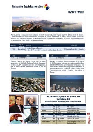 DIVALDO FRANCO
Dia Cidade País Dia Cidade País
4 a 7 Salvador (BA) Brasil 17 Torres (RS) Brasil
Setembro
Dia da
semana
Horário Local/Evento Endereço
1º/09 Quarta-feira
14h às
18h
Casa da Espanha
17º Seminário beneficiente pró Mansão do Caminho
R: Vitório da Costa, 254 – Humaitá
Palestra Dia Horário Tema
Raul 9/9 20h Vida e sexo
11/9 20h Desafios da educação
Divaldo 10/9 20h Conflitos existenciais
12/9 18h30 Dimensões da verdade
Seminário Dia Horário Tema
Raul 10/9 9 às 12h e 14 às
17h
Educação e vivências
Divaldo 11/9 9 às 12h e 14 às
17h
Em busca da verdade
Encerramento 12/9 10h30 às 12h Perguntas e Respostas – com
Divaldo de Raul
Rio de Janeiro é a segunda maior metrópole do Brasil, situada no Sudeste do país, capital do Estado do Rio de Janeiro.
Cidade brasileira mais conhecida no exterior, maior rota do turismo internacional no Brasil e principal destino turístico na
América Latina e em todo Hemisfério Sul, a capital fluminense funciona como um "espelho", ou "retrato" nacional, seja positiva
ou negativamente. Conta com 6,2 milhões de habitantes.
Encontro Fraterno com Divaldo Franco, que se realiza
anualmente, no Hotel Villa Galés, na Praia de Guarajuba,
em Salvador, BA, que contará este ano com 550 pessoas,
que ali ficarão também hospedadas durante os dias do
encontro.
Torres é um município brasileiro do estado do Rio Grande
do Sul.A população estimada, com os arredores da cidade,
é de 80 mil habitantes. O município de Torres possui este
nome devido à existência de três grandes rochedos que se
estendem à beira-mar: Torre Norte - Morro do Farol; Torre
Centro - Morro das Furnas; e Torre Sul - junto a Praia da
Guarita.
57ª Semana Espírita de Vitória da
Conquista, BA
Participação de Divaldo Franco e Raul Teixeira
 