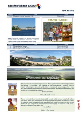 RAUL TEIXEIRA
Setembro Local Cidade
1 e 5 Sociedade Espírita Fraternidade - SEF Niterói (RJ)
Setembro Local Cidade
1 e 5 Sociedade Espírita Fraternidade - SEF Niterói (RJ)
Setembro Local Cidade
8 Templo Espírita Tupyara Rio de Janeiro (RJ)
16 Centro Espírita Maria Angélica Rio de Janiero (RJ)
Niterói é um município do estado do Rio de Janeiro. Conta com uma
população estimada de 500 mil habitantes. Cidade natal de J. Raul Teixeira
e sede da Sociedade Espírita Fraternidade e do Remanso Fraterno.
Em Jesus temos “o ser mais perfeito que Deus nos ofereceu para servir-nos de modelo e guia”; o meio
para alcançar o Pai, Amorável e Bom; o exemplo de quem, renunciando-se a si mesmo, preferiu o
madeiro da humilhação à convivência agradável com a insensatez; de quem, vindo para viver o amor,
fê-lo de tal forma que toda a ingratidão de quase vinte séculos não lhe pôde modificar a pulcridade dos
sentimentos e a excelsitude da mensagem.
Bezerra de Menezes
(Médium: Divaldo P. Franco)
Para ser bom na família, por exemplo, não basta tudo consentir ou tudo comprar, tudo aplaudir ou fazer
vista grossa para os erros dos familiares. Faz-se importante que a bondade no lar desenvolva o hábito
de analisar as coisas, inspire a ponderação necessária à frente do que for necessário ponderar, remeta
à atitude de apoio sem perder de vista o momento da admoestação ou da corrigenda, quando preciso,
estando o amor sempre como base de tudo.
Benedita Maria
(Médium: J. Raul Teixeira)
 