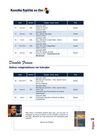 Data             Horário              Cidade – local - tema              País

                                    Salvador (BA)
    12    Domingo           18h     Dique do Tororó                               Brasil
                                    Você e a Paz
                                    Salvador (BA)
    13    Segunda           20h     Pça. Nelson Mandela                           Brasil
                                    Você e a Paz
                                    Salvador (BA)
    15     Quarta           20h     Pça. Almirante Coelho Neto - Barris           Brasil
                                    Você e a Paz
                                    Salvador (BA)
    17   Sexta-feira        20h     Pça. Ana Lúcia Magalhães                      Brasil
                                    Você e a Paz
                                    Salvador (BA)
                                    Pça. Do Campo Grande
    19    Domingo           20h                                                   Brasil
                                    Você e a Paz – Culminância do
                                    Movimento



Divaldo Franco
Outros compromissos em Salvador

         Data             Horário              Cidade – local - tema              País

                                    Salvador (BA)
                                    Mansão do Caminho – Rua: Jayme Vieira
    16   Quinta-feira       18h                                                   Brasil
                                    Lima, 104
                                    Dia da Gratidão
                                    Salvador (BA)
                                    Mansão do Caminho – Rua: Jayme Vieira
    20    Segunda           20h     Lima, 104                                     Brasil
                                    Seminário para funcionários da própria
                                    organização
                                    Salvador (BA)
    25     Sábado           20h     Federação Espírita do Estado da Bahia         Brasil
                                    Conferência




                       Não seria o momento próprio para que, por tua vez, te
                       indagues se Jesus já nasceu no teu coração e cresceu na
                       tua vida, alterando as tuas estruturas da sociedade para
                       melhor?

                                          Joanna de Ângelis
 