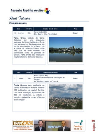 Raul Teixeira
Compromissos

        Data          Horário              Cidade – local - tema           País

                                Porto União (SC)
   10   Sexta-feira    20h                                                 Brasil
                                Cine Ópera – Pça. Hercílio Luz

   Porto União, estado de Santa
   Catarina,    tem    uma    população
   estimada de 35 mil habitantes. Conta
   com as águas do Rio Iguaçu que em
   um de seus trechos faz a divisa com
   a cidade de União da Vitória, razão
   pelo que as duas cidades são
   conhecidas como as gêmeas do
   Iguaçu. Porto União está localizada
   no planalto norte de Santa Catarina.




        Data          Horário              Cidade – local - tema           País

                                Ponta Grossa (PR)
                                Auditório da Universidade Tecnológica do
   11    Sábado        20h                                                 Brasil
                                Paraná
                                Av. Monteiro Lobato, s/nº - Km 4

   Ponta Grossa está localizada no
   centro do estado do Paraná, distante
   103 quilômetros da capital Curitiba,
   com uma população aproximada de
   320 mil habitantes. A cidade é
   também conhecida como "Princesa
   dos Campos".
 