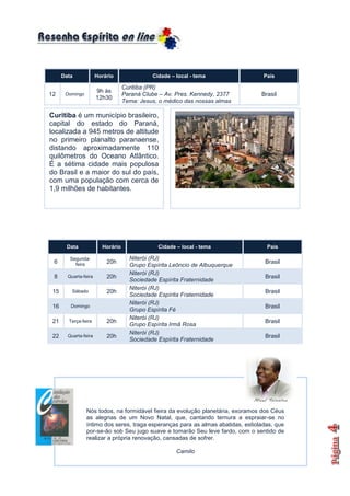 Data             Horário               Cidade – local - tema                 País

                                   Curitiba (PR)
                       9h às
12     Domingo                     Paraná Clube – Av. Pres. Kennedy, 2377         Brasil
                       12h30
                                   Tema: Jesus, o médico das nossas almas

Curitiba é um município brasileiro,
capital do estado do Paraná,
localizada a 945 metros de altitude
no primeiro planalto paranaense,
distando aproximadamente 110
quilômetros do Oceano Atlântico.
É a sétima cidade mais populosa
do Brasil e a maior do sul do país,
com uma população com cerca de
1,9 milhões de habitantes.




       Data              Horário               Cidade – local - tema                País

         Segunda-                    Niterói (RJ)
 6         feira           20h                                                     Brasil
                                     Grupo Espírita Leôncio de Albuquerque
                                     Niterói (RJ)
 8      Quarta-feira       20h                                                     Brasil
                                     Sociedade Espírita Fraternidade
                                     Niterói (RJ)
 15       Sábado           20h                                                     Brasil
                                     Sociedade Espírita Fraternidade
                                     Niterói (RJ)
 16      Domingo                                                                   Brasil
                                     Grupo Espírita Fé
                                     Niterói (RJ)
 21     Terça-feira        20h                                                     Brasil
                                     Grupo Espírita Irmã Rosa
                                     Niterói (RJ)
 22     Quarta-feira       20h                                                     Brasil
                                     Sociedade Espírita Fraternidade




                 Nós todos, na formidável fieira da evolução planetária, exoramos dos Céus
                 as alegrias de um Novo Natal, que, cantando ternura a espraiar-se no
                 íntimo dos seres, traga esperanças para as almas abatidas, estioladas, que
                 por-se-ão sob Seu jugo suave e tomarão Seu leve fardo, com o sentido de
                 realizar a própria renovação, cansadas de sofrer.

                                                      Camilo
 