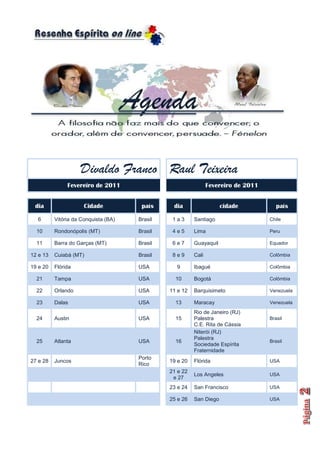 Divaldo Franco Raul Teixeira
               Fevereiro de 2011                                Fevereiro de 2011


 dia                  Cidade           país     dia                  cidade            país

  6       Vitória da Conquista (BA)   Brasil    1a3      Santiago                   Chile

  10      Rondonópolis (MT)           Brasil    4e5      Lima                       Peru

  11      Barra do Garças (MT)        Brasil    6e7      Guayaquil                  Equador

12 e 13   Cuiabá (MT)                 Brasil    8e9      Cali                       Colômbia

19 e 20   Flórida                     USA        9       Ibagué                     Colômbia

  21      Tampa                       USA        10      Bogotá                     Colômbia

  22      Orlando                     USA      11 e 12   Barquisimeto               Venezuela

  23      Dalas                       USA        13      Maracay                    Venezuela

                                                         Rio de Janeiro (RJ)
  24      Austin                      USA        15      Palestra                   Brasil
                                                         C.E. Rita de Cássia
                                                         Niterói (RJ)
                                                         Palestra
  25      Atlanta                     USA        16                                 Brasil
                                                         Sociedade Espírita
                                                         Fraternidade
                                      Porto
27 e 28   Juncos                               19 e 20   Flórida                    USA
                                      Rico
                                               21 e 22
                                                         Los Angeles                USA
                                                e 27
                                               23 e 24   San Francisco              USA

                                               25 e 26   San Diego                  USA
 