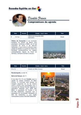 Data         Horário               Cidade – local - tema   País

                           Vitória da Conquista (BA)
6     Domingo                                                  Brasil
                           Seminário

Vitória da Conquista é um município
brasileiro do estado da Bahia. Sua
população, conforme o IBGE, em 27 de
novembro de 2010, é de 306.374
habitantes, o que a torna a terceira maior
cidade do estado e a quarta do interior do
Nordeste (excetuando-se as regiões
metropolitanas) depois de Feira de
Santana, Campina Grande e Caruaru.




    Data         Horário               Cidade – local - tema    País

10 a 13                    Estado do Mato Grosso                Brasil

Rondonópolis, no dia 10.

Barra do Garças, dia 11.

E nos dias 12 e 13, em Cuiabá, que é a
capital do estado brasileiro do Mato
Grosso. O município está situado na
margem esquerda do rio de mesmo
nome e forma uma conurbação com o
município de Várzea Grande. Segundo a
estimativa realizada para 2009 pelo
IBGE, a população de Cuiabá é de
551.350 habitantes, enquanto que a
população da conurbação ultrapassa os
830 mil habitantes; a sua região
metropolitana possui 834.060 habitantes
 