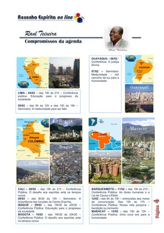 GUAYAQUIL - 06/02 -
                                                    Conferência: A justiça
                                                    Divina.

                                                    07/02 – Seminário:
                                                    Mediunidade – Um
                                                    caminho de luz para a
                                                    humanidade



LIMA - 04/02 – das 19h às 21h – Conferência
pública: Educação para o progresso da
sociedade.

05/02 – das 9h às 12h e das 15h às 18h –
Seminário: A mediunidade para ser feliz




CALI – 08/02 – das 19h às 21h – Conferência         BARQUESIMETO – 11/02 – das 19h às 21h -
Pública: O desafio aos espíritas ante os tempos     Conferência Pública: As dores humanas e a
novos.                                              Lei de Causa e Efeito.
09/02 – das 8h30 às 10h – Seminário: A              12/02 - das 9h às 10h – entrevistas aos meios
importância das funções do Centro Espírita.         de comunicação. Das 15h às 17h –
IBAGUÉ – 09/02 – das 18h30 às 20h30 –               Conferência Pública: Nossa vida psíquica –
Conferência Pública: Educação para o progresso      bendição ou tormento
da sociedade.                                       MARACAY – 13/02 - das 10h às 12h –
BOGOTÁ – 10/02 - das 18h30 às 20h30 –               Conferência Pública: Uma nova era para a
Conferência Pública: O desafio aos espíritas ante   humanidade
os tempos novos
 