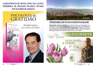 lançamento de novo livro da lavra
mediúnica de divaldo franco, ditado
        por joanna de ângelis



                                                                                                           Florianópolis


                                      Mediunidade e paranormalidade
                                      Mediunidade e Paranormalidade será o tema de evento em Florianópolis, SC, e
                                      contará com a presença de Divaldo Franco no dia 1º de outubro, que abordará em
                                      sua palestra o tema: Paranormalidade e mediunidade. O evento é uma promo-
                                      ção do Instituto de Cultura Espírita de Florianópolis, e será no Centro de Eventos da
                                      Associação Catarinense de Medicina (Rodovia SC 401, km 4, 3854)




    Resenha ine
        on l
             Espírita                                                                    Resenha Espírita
4                                                                                                on line              5
 