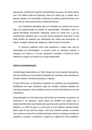 expressivos, contribuindo a ganhos extraordinários ao grupo. Ele ainda lembra
que o QI coletivo pode ser superado, tendo em mente que o modelo não é
apenas copiado e sim entendido e colocado em prática contribuindo para uma
nova onda de novos experimentos e desenvolvimentos.
As 5 disciplinas abordadas deve ser utilizadas em conjunto fim de que
haja uma reestruturação do modelo de aprendizagem. Entretanto, esta é a
grande dificuldade encontrada: integrá-las, tendo em mente que o uso do
conhecimento sistêmico sem o uso das demais disciplinas pode levar a uma
visão limitada de objetivos sem delimitação dos meios para alcança-los, ou
ideias e modelos mentais sem objetivos e visão de futuro a percorrer.
O raciocínio sistêmico torna mais expressivo o papel mais sutil da
organização da aprendizagem: a maneira como os indivíduos passam a
enxergar a si mesmo e o mundo, passando a enxergar o mundo de forma
sistêmica e integral, ao invés de uma visão fragmentada.
CRÍTICA DO RESENHISTA
A metodologia desenvolvida por Peter Senge tem uma proposta interessante,
pois ele acredita que as tomadas de decisão dos indivíduos são baseadas em
certezas, devido a interesses pessoais ou objetivo.
O autor afirma que os indivíduos se baseiam em decisões que supostamente
acreditamos ser reais; entretanto, pode ser tomada a decisão baseada em
interesses pessoais e não do objetivo comum no qual é demostrado no uso das
5 disciplinas.
A aprendizagem é o meio pelo qual o ser humano se reinventa, se aprimora, se
reconhece e se descobre, sendo capaz de contribuir em grupo para o
desenvolvimento das organizações das quais faz parte quando compreende os
objetivos e a visão do grupo, os toma para si como objetivo pessoal quando
fazem parte de seu domínio próprio, revê seus modelos mentais, se envolve
com o grupo na busca de um desenvolvimento comum e consegue enxergar as
questões, o contexto, o problema, o projeto ou o objetivo de forma sistêmica.
 