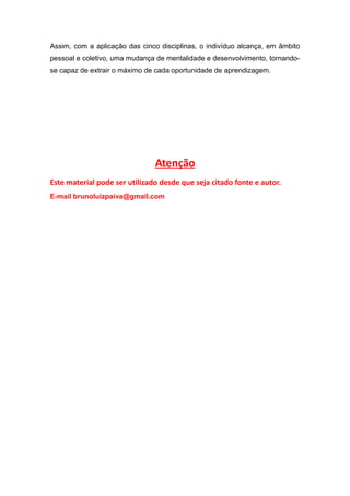 Assim, com a aplicação das cinco disciplinas, o indivíduo alcança, em âmbito
pessoal e coletivo, uma mudança de mentalidade e desenvolvimento, tornando-
se capaz de extrair o máximo de cada oportunidade de aprendizagem.
Atenção
Este material pode ser utilizado desde que seja citado fonte e autor.
E-mail brunoluizpaiva@gmail.com
 