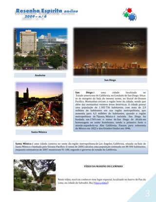 3
VÍDEO DA MANSÃO DO CAMINHO
Neste vídeo, você vai conhecer esse lugar especial, localizado no bairro de Pau da
Lima, na cidade de Salvador, Ba.( Veja o vídeo)
Anaheim
San Diego é uma cidade localizada no
Estado americano de Califórnia, no Condado de San Diego. Situa-
se às margens da baía do mesmo nome, no litoral do Oceano
Pacífico. Montanhas cercam a região leste da cidade, sendo que
além das montanhas existem áreas desérticas. A cidade possui
uma população de 1 305 736 habitantes, com mais de 2,9
milhões de habitantes em sua região metropolitana, que
aumenta para 4,3 milhões de habitantes, quando a região
metropolitana de Tijuana, México é incluída. San Diego foi
fundada em 1769 com o nome de San Diego de Alcalá em
homenagem ao santo homônimo, sendo o primeiro forte e
missão espanhola na Alta Califórnia. Passou para soberania
do México em 1822 e dos Estados Unidos em 1846.
San Diego
Santa Mônica
Santa Mônica é uma cidade costeira no oeste da região metropolitana de Los Angeles, Califórnia, situada na baía de
Santa Mônica e banhada pelo Oceano Pacífico. O censo de 2006 calculou uma população estimada em 88 000 habitantes,
enquanto estimativas de 2007 mostravam 91 100, segundo o governo do estado da Califórnia.
 