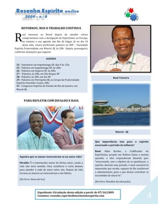 4
AGENDA
25 - Seminário em Itapetininga-SP, das 9 às 12h;
25 - Palestra em Itapetininga-SP, às 20h;
26 - Palestra em Itapeva-SP, às 20h;
27 – Palestra, às 20h, em São Roque-SP
28 - Palestra, às 20h, em Itu-SP.
29 - Palestra em Petrópolis-RJ, no Grupo da Fraternidade
Espírita Oswaldo Cruzàs, 20h;
31 - Congresso Espírita do Estado do Rio de Janeiro, em
Macaé-RJ.
RETORNOU, MAS O TRABALHO CONTINUA
aul retornou ao Brasil depois de atender vários
compromissos com a divulgação do Espiritismo na Europa,
no entanto a sua agenda não lhe dá folgas. Já no dia 14
deste mês, estará proferindo palestra na SEF – Sociedade
Espírita Fraternidade, em Niterói, RJ, às 20h. Depois, prosseguirá,
conforme anotações que seguem:
PARA REFLETIR COM DIVALDO E RAUL
R
Raul Teixeira
Niterói - RJ
Expediente: Circulação desta edição a partir de 07/10/2009.
Contatos: resenha_espirita@movimentoespirita.com
Que importância tem para o espírito
encarnado o período da infância?
Raul: Allan Kardec, o Codificador do
Espiritismo, propôs aos Nobres Guias a mesma
questão, e eles responderam dizendo que:
“encarnando, com o objetivo de se aperfeiçoar, o
espírito, durante esse período, é mais acessível às
impressões que recebe, capazes de lhe auxiliarem
o adiantamento, para o que devem contribuir os
incumbidos de educá-lo”.
(Do livro: Desafios da educação)
Aqueles que se amam reencontram-se na outra vida?
Divaldo: É o testemunho maior do divino amor, senão a
vida não teria sentido. Uma existência é curta demais
para atender à sede de amor entre nós. Depois da vida
terrena os amores se reencontram e são felizes.
(Do livro: Seara de luz)
 