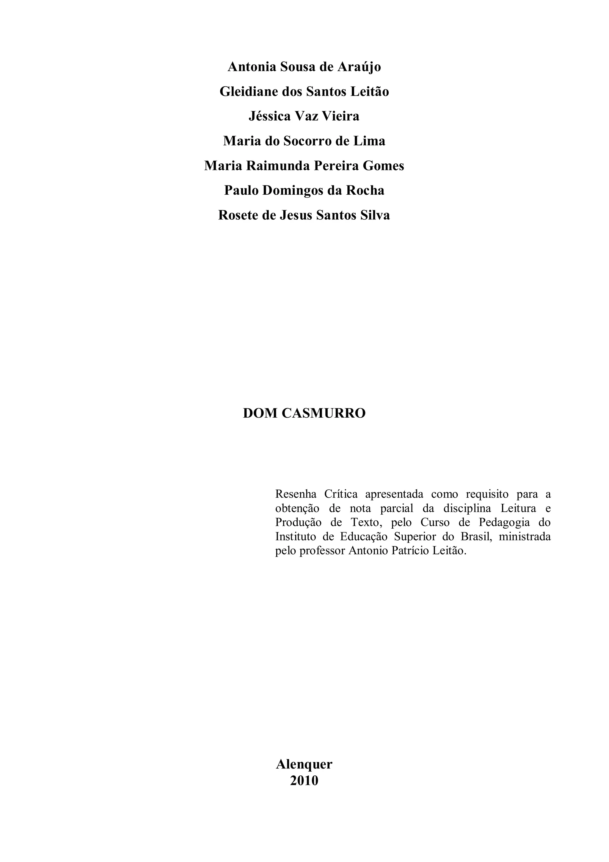 Antonia Sousa de Araújo
  Gleidiane dos Santos Leitão
      Jéssica Vaz Vieira
  Maria do Socorro de Lima
Maria Raimunda Pereira Gomes
  Paulo Domingos da Rocha
 Rosete de Jesus Santos Silva




     DOM CASMURRO




          Resenha Crítica apresentada como requisito para a
          obtenção de nota parcial da disciplina Leitura e
          Produção de Texto, pelo Curso de Pedagogia do
          Instituto de Educação Superior do Brasil, ministrada
          pelo professor Antonio Patrício Leitão.




          Alenquer
            2010
 