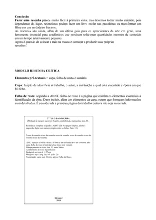 Conclusão
Fazer uma resenha parece muito fácil à primeira vista, mas devemos tomar muito cuidado, pois
dependendo do lugar, resenhistas podem fazer um livro mofar nas prateleiras ou transformar um
filme em um verdadeiro fracasso.
As resenhas são ainda, além de um ótimo guia para os apreciadores da arte em geral, uma
ferramenta essencial para acadêmicos que precisam selecionar quantidades enormes de conteúdo
em um tempo relativamente pequeno.
Agora é questão de colocar a mão na massa e começar a produzir suas próprias
resenhas!




MODELO RESENHA CRÍTICA

Elementos pré-textuais = capa, folha de rosto e sumário

Capa: função de identificar o trabalho, o autor, a instituição a qual está vinculado e época em que
foi feito.

Folha de rosto: segundo a ABNT, folha de rosto é a página que contém os elementos essenciais à
identificação da obra. Deve incluir, além dos elementos da capa, outros que forneçam informações
mais detalhadas. É considerada a primeira página do trabalho embora não seja numerada.



                              TÍTULO DA RESENHA
         (Alinhado à margem superior. Negrito, centralizado, maiúsculas, tam, 14.)

        Referência completa segundo a ABNT (Dê 4 espaços simples, alinhe à
        esquerda, digite com espaço simples entre as linhas Tam. 12.)


        Texto da resenha texto da resenha texto da resenha texto da resenha texto da
        resenha texto da resenha.

         (Dê 2 espaços e inicie o texto. A fonte a ser utilizada deve ser a mesma para
        capa, folha de rosto e texto (arial ou times new roman).
        O espaçamento no texto é de 1,5 entre linhas
        Alinhamento do texto é justificado
        Parágrafo no texto é 1, 27 cm
        Margens: sup. e esq, 3,0; inf. e dir. 2,0
        Numeração: canto sup. Direito, após a Folha de Rosto




                                          Alenquer
                                            2010
 