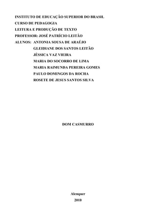 INSTITUTO DE EDUCAÇÃO SUPERIOR DO BRASIL
CURSO DE PEDAGOGIA
LEITURA E PRODUÇÃO DE TEXTO
PROFESSOR: JOSÉ PATRÍCIO LEITÃO
ALUNOS: ANTONIA SOUSA DE ARAÚJO
        GLEIDIANE DOS SANTOS LEITÃO
        JÉSSICA VAZ VIEIRA
        MARIA DO SOCORRO DE LIMA
        MARIA RAIMUNDA PEREIRA GOMES
        PAULO DOMINGOS DA ROCHA
        ROSETE DE JESUS SANTOS SILVA




                     DOM CASMURRO




                         Alenquer
                             2010
 