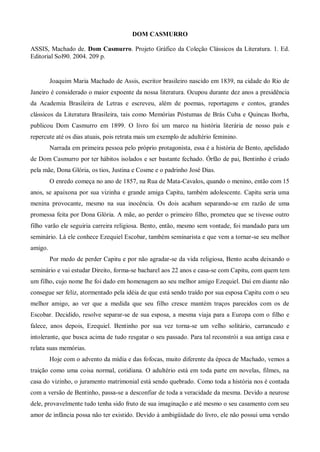 DOM CASMURRO

ASSIS, Machado de. Dom Casmurro. Projeto Gráfico da Coleção Clássicos da Literatura. 1. Ed.
Editorial Sol90. 2004. 209 p.


         Joaquim Maria Machado de Assis, escritor brasileiro nascido em 1839, na cidade do Rio de
Janeiro é considerado o maior expoente da nossa literatura. Ocupou durante dez anos a presidência
da Academia Brasileira de Letras e escreveu, além de poemas, reportagens e contos, grandes
clássicos da Literatura Brasileira, tais como Memórias Póstumas de Brás Cuba e Quincas Borba,
publicou Dom Casmurro em 1899. O livro foi um marco na história literária de nosso país e
repercute até os dias atuais, pois retrata mais um exemplo de adultério feminino.
         Narrada em primeira pessoa pelo próprio protagonista, essa é a história de Bento, apelidado
de Dom Casmurro por ter hábitos isolados e ser bastante fechado. Órfão de pai, Bentinho é criado
pela mãe, Dona Glória, os tios, Justina e Cosme e o padrinho José Dias.
         O enredo começa no ano de 1857, na Rua de Mata-Cavalos, quando o menino, então com 15
anos, se apaixona por sua vizinha e grande amiga Capitu, também adolescente. Capitu seria uma
menina provocante, mesmo na sua inocência. Os dois acabam separando-se em razão de uma
promessa feita por Dona Glória. A mãe, ao perder o primeiro filho, prometeu que se tivesse outro
filho varão ele seguiria carreira religiosa. Bento, então, mesmo sem vontade, foi mandado para um
seminário. Lá ele conhece Ezequiel Escobar, também seminarista e que vem a tornar-se seu melhor
amigo.
         Por medo de perder Capitu e por não agradar-se da vida religiosa, Bento acaba deixando o
seminário e vai estudar Direito, forma-se bacharel aos 22 anos e casa-se com Capitu, com quem tem
um filho, cujo nome lhe foi dado em homenagem ao seu melhor amigo Ezequiel. Daí em diante não
consegue ser feliz, atormentado pela idéia de que está sendo traído por sua esposa Capitu com o seu
melhor amigo, ao ver que a medida que seu filho cresce mantém traços parecidos com os de
Escobar. Decidido, resolve separar-se de sua esposa, a mesma viaja para a Europa com o filho e
falece, anos depois, Ezequiel. Bentinho por sua vez torna-se um velho solitário, carrancudo e
intolerante, que busca acima de tudo resgatar o seu passado. Para tal reconstrói a sua antiga casa e
relata suas memórias.
         Hoje com o advento da mídia e das fofocas, muito diferente da época de Machado, vemos a
traição como uma coisa normal, cotidiana. O adultério está em toda parte em novelas, filmes, na
casa do vizinho, o juramento matrimonial está sendo quebrado. Como toda a história nos é contada
com a versão de Bentinho, passa-se a desconfiar de toda a veracidade da mesma. Devido a neurose
dele, provavelmente tudo tenha sido fruto de sua imaginação e até mesmo o seu casamento com seu
amor de infância possa não ter existido. Devido à ambigüidade do livro, ele não possui uma versão
 