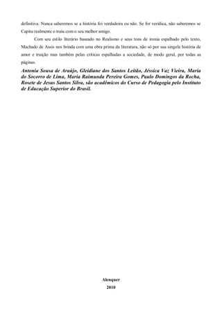 definitiva. Nunca saberemos se a história foi verdadeira ou não. Se for verídica, não saberemos se
Capitu realmente o traiu com o seu melhor amigo.
       Com seu estilo literário baseado no Realismo e seus tons de ironia espalhado pelo texto,
Machado de Assis nos brinda com uma obra prima da literatura, não só por sua singela história de
amor e traição mas também pelas críticas espalhadas a sociedade, de modo geral, por todas as
páginas.
Antonia Sousa de Araújo, Gleidiane dos Santos Leitão, Jéssica Vaz Vieira, Maria
do Socorro de Lima, Maria Raimunda Pereira Gomes, Paulo Domingos da Rocha,
Rosete de Jesus Santos Silva, são acadêmicos do Curso de Pedagogia pelo Instituto
de Educação Superior do Brasil.




                                            Alenquer
                                              2010
 