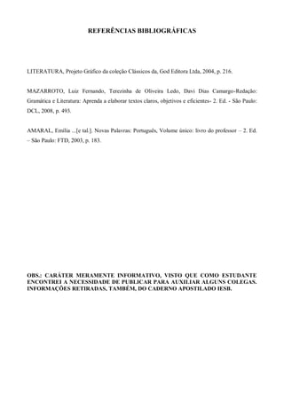 REFERÊNCIAS BIBLIOGRÁFICAS




LITERATURA, Projeto Gráfico da coleção Clássicos da, God Editora Ltda, 2004, p. 216.


MAZARROTO, Luiz Fernando, Terezinha de Oliveira Ledo, Davi Dias Camargo-Redação:
Gramática e Literatura: Aprenda a elaborar textos claros, objetivos e eficientes- 2. Ed. - São Paulo:
DCL, 2008, p. 493.


AMARAL, Emília ...[e tal.]. Novas Palavras: Português, Volume único: livro do professor – 2. Ed.
– São Paulo: FTD, 2003, p. 183.




OBS.: CARÁTER MERAMENTE INFORMATIVO, VISTO QUE COMO ESTUDANTE
ENCONTREI A NECESSIDADE DE PUBLICAR PARA AUXILIAR ALGUNS COLEGAS.
INFORMAÇÕES RETIRADAS, TAMBÉM, DO CADERNO APOSTILADO IESB.
 