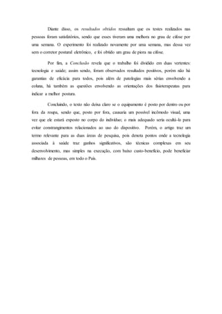 Diante disso, os resultados obtidos ressaltam que os testes realizados nas
pessoas foram satisfatórios, sendo que esses tiveram uma melhora no grau de cifose por
uma semana. O experimento foi realizado novamente por uma semana, mas dessa vez
sem o corretor postural eletrônico, e foi obtido um grau de piora na cifose.
Por fim, a Conclusão revela que o trabalho foi dividido em duas vertentes:
tecnologia e saúde; assim sendo, foram observados resultados positivos, porém não há
garantias de eficácia para todos, pois além de patologias mais sérias envolvendo a
coluna, há também as questões envolvendo as orientações dos fisioterapeutas para
indicar a melhor postura.
Concluindo, o texto não deixa claro se o equipamento é posto por dentro ou por
fora da roupa, sendo que, posto por fora, causaria um possível incômodo visual, uma
vez que ele estará exposto no corpo do indivíduo; o mais adequado seria ocultá-lo para
evitar constrangimentos relacionados ao uso do dispositivo. Porém, o artigo traz um
termo relevante para as duas áreas de pesquisa, pois denota pontos onde a tecnologia
associada à saúde traz ganhos significativos, são técnicas complexas em seu
desenvolvimento, mas simples na execução, com baixo custo-benefício, pode beneficiar
milhares de pessoas, em todo o País.
 