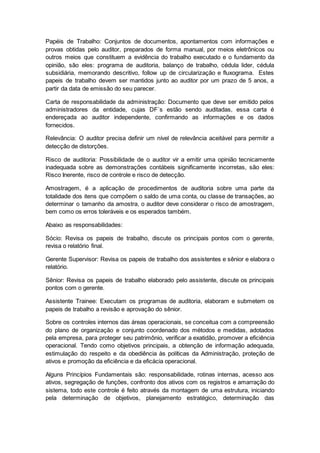 Papéis de Trabalho: Conjuntos de documentos, apontamentos com informações e
provas obtidas pelo auditor, preparados de forma manual, por meios eletrônicos ou
outros meios que constituem a evidência do trabalho executado e o fundamento da
opinião, são eles: programa de auditoria, balanço de trabalho, cédula lider, cédula
subsidiária, memorando descritivo, follow up de circularização e fluxograma. Estes
papeis de trabalho devem ser mantidos junto ao auditor por um prazo de 5 anos, a
partir da data de emissão do seu parecer.
Carta de responsabilidade da administração: Documento que deve ser emitido pelos
administradores da entidade, cujas DF´s estão sendo auditadas, essa carta é
endereçada ao auditor independente, confirmando as informações e os dados
fornecidos.
Relevância: O auditor precisa definir um nível de relevância aceitável para permitir a
detecção de distorções.
Risco de auditoria: Possibilidade de o auditor vir a emitir uma opinião tecnicamente
inadequada sobre as demonstrações contábeis significamente incorretas, são eles:
Risco Inerente, risco de controle e risco de detecção.
Amostragem, é a aplicação de procedimentos de auditoria sobre uma parte da
totalidade dos itens que compõem o saldo de uma conta, ou classe de transações, ao
determinar o tamanho da amostra, o auditor deve considerar o risco de amostragem,
bem como os erros toleráveis e os esperados também.
Abaixo as responsabilidades:
Sócio: Revisa os papeis de trabalho, discute os principais pontos com o gerente,
revisa o relatório final.
Gerente Supervisor: Revisa os papeis de trabalho dos assistentes e sênior e elabora o
relatório.
Sênior: Revisa os papeis de trabalho elaborado pelo assistente, discute os principais
pontos com o gerente.
Assistente Trainee: Executam os programas de auditoria, elaboram e submetem os
papeis de trabalho a revisão e aprovação do sênior.
Sobre os controles internos das áreas operacionais, se conceitua com a compreensão
do plano de organização e conjunto coordenado dos métodos e medidas, adotados
pela empresa, para proteger seu patrimônio, verificar a exatidão, promover a eficiência
operacional. Tendo como objetivos principais, a obtenção de informação adequada,
estimulação do respeito e da obediência às políticas da Administração, proteção de
ativos e promoção da eficiência e da eficácia operacional.
Alguns Princípios Fundamentais são: responsabilidade, rotinas internas, acesso aos
ativos, segregação de funções, confronto dos ativos com os registros e amarração do
sistema, todo este controle é feito através da montagem de uma estrutura, iniciando
pela determinação de objetivos, planejamento estratégico, determinação das
 