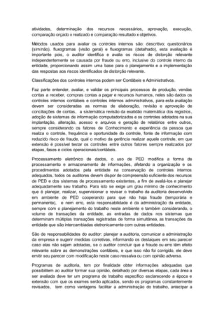 atividades, determinação dos recursos necessários, aprovação, execução,
comparação orçado x realizado e comparação resultado x objetivos.
Métodos usados para avaliar os controles internos são: descritivo; questionários
(sim/não), fluxogramas (visão geral) e fluxogramas (detalhado), esta avaliação é
importante pois, o auditor identifica e avalia os riscos de distorção relevante
independentemente se causada por fraude ou erro, inclusive do controle interno da
entidade, proporcionando assim uma base para o planejamento e a implementação
das respostas aos riscos identificados de distorção relevante.
Classificações dos controles internos podem ser Contábeis e Administrativos.
Faz parte entender, avaliar, e validar os principais processos de produção, vendas
contas a receber, compras contas a pagar e recursos humanos, neles são dados os
controles internos contábeis e controles internos administrativos, para esta avaliação
devem ser consideradas as normas de elaboração, revisão e aprovação de
conciliações de contas, a sistemática revisão da exatidão matemática dos registros,
adoção de sistemas de informação computadorizados e os controles adotados na sua
implantação, alteração, acesso e arquivos e geração de relatórios entre outros,
sempre considerando os fatores de Conhecimento e experiência da pessoa que
realiza o controle, frequência e oportunidade do controle, fonte de informação com
reduzido risco de fraude, qual o motivo da gerência realizar aquele controle, em que
extensão é possível testar os controles entre outros fatores sempre realizados por
etapas, fases e ciclos operacionais/contábeis.
Processamento eletrônico de dados, o uso de PED modifica a forma de
processamento e armazenamento de informações, afetando a organização e os
procedimentos adotados pela entidade na conservação de controles internos
adequados, todos os auditores devem dispor de compreensão suficiente dos recursos
de PED e dos sistemas de processamento existentes, a fim de avaliá-los e planejar
adequadamente seu trabalho. Para isto se exige um grau mínimo de conhecimento
que é planejar, realizar, supervisionar e revisar o trabalho da auditoria desenvolvido
em ambiente de PED cooperando para que não haja fraude (temporária e
permanente), e nem erro, esta responsabilidade é da administração da entidade,
sempre com o planejamento do trabalho neste ambiente e também considerando, o
volume de transações da entidade, as entradas de dados nos sistemas que
determinam múltiplas transações registradas de forma simultânea, as transações da
entidade que são intercambiadas eletronicamente com outras entidades.
São de responsabilidades do auditor: planejar a auditoria, comunicar a administração
da empresa e sugerir medidas corretivas, informando os destaques em seu parecer
caso elas não sejam adotadas, se o auditor concluir que a fraude ou erro têm efeito
relevante sobre as demonstrações contábeis, e que isso não foi corrigido, ele deve
emitir seu parecer com modificação neste caso ressalva ou com opinião adversa.
Programas de auditoria, tem por finalidade obter informações adequadas que
possibilitem ao auditor formar sua opinião, detalhado por diversas etapas, cada área a
ser avaliada deve ter um programa de trabalho específico esclarecendo a época e
extensão com que os exames serão aplicados, sendo os programas constantemente
revisados, tem como vantagens facilitar a administração do trabalho, antecipar a
 